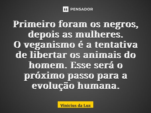 ⁠Primeiro foram os negros, depois as mulheres. O veganismo é a tentativa de libertar os animais do homem. Esse será o próximo passo para a evolução humana.... Frase de Vinicius da Luz.