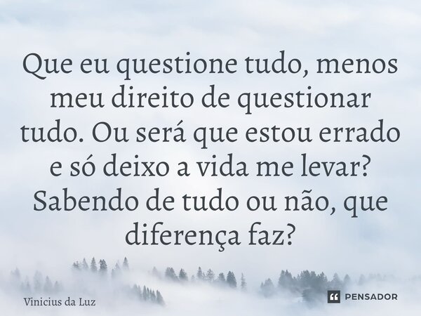 Que eu questione tudo, menos meu direito de questionar tudo. Ou será que estou errado e só deixo a vida me levar? Sabendo de tudo ou não, que diferença faz?... Frase de Vinicius da Luz.