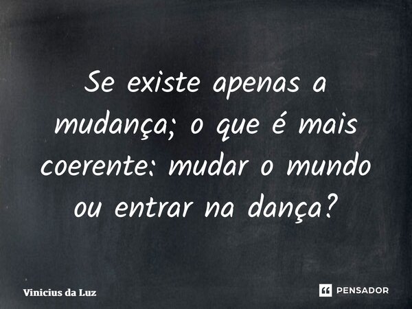 Se existe apenas a mudança; o que é mais coerente: mudar o mundo ou entrar na dança?... Frase de Vinicius da Luz.