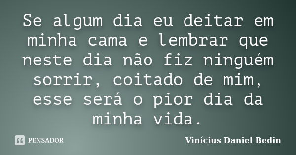 Se algum dia eu deitar em minha cama e lembrar que neste dia não fiz ninguém sorrir, coitado de mim, esse será o pior dia da minha vida.... Frase de Vinícius Daniel Bedin.