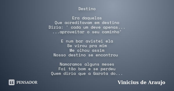 Destino Era daquelas Que acreditavam em destino Dizia: ' cada um deve apenas... ...aproveitar o seu caminho' E num bar avistei ela Se virou pra mim Me olhou ass... Frase de Vinicius de Araujo.