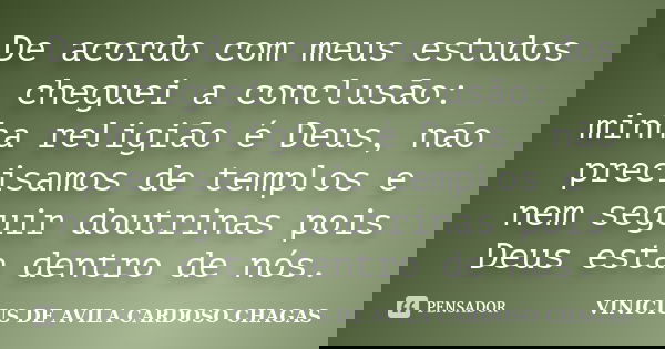 De acordo com meus estudos cheguei a conclusão: minha religião é Deus, não precisamos de templos e nem seguir doutrinas pois Deus esta dentro de nós.... Frase de VINICIUS DE AVILA CARDOSO CHAGAS.