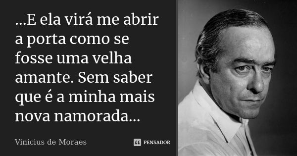 ...E ela virá me abrir a porta como se fosse uma velha amante. Sem saber que é a minha mais nova namorada...... Frase de Vinícius de Moraes.