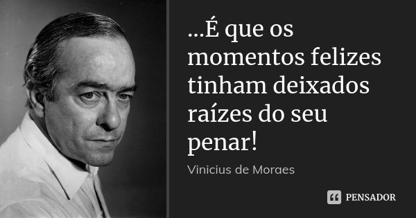 ...É que os momentos felizes tinham deixados raízes do seu penar!... Frase de Vinícius de Moraes.