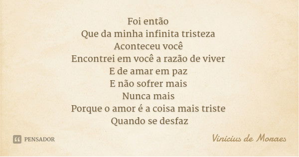 Foi então Que da minha infinita tristeza Aconteceu você Encontrei em você a razão de viver E de amar em paz E não sofrer mais Nunca mais Porque o amor é a coisa... Frase de Vinicius de Moraes.