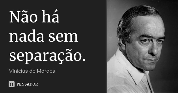 Não há nada sem separação.... Frase de Vinícius de Moraes.