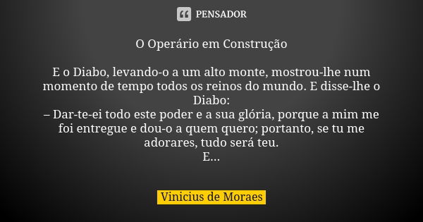 O Operário em Construção E o Diabo, levando-o a um alto monte, mostrou-lhe num momento de tempo todos os reinos do mundo. E disse-lhe o Diabo: – Dar-te-ei todo ... Frase de Vinicius de Moraes.