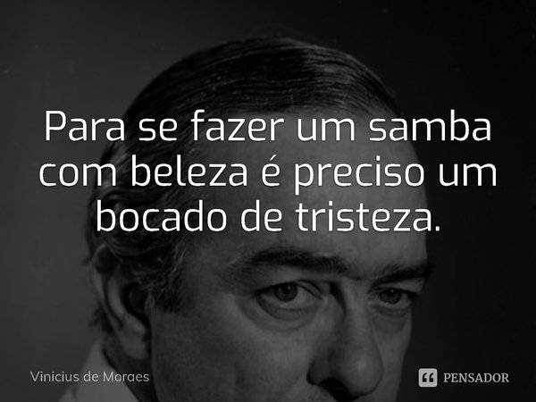 ⁠Para se fazer um samba com beleza é preciso um bocado de tristeza.... Frase de Vinicius de Moraes.