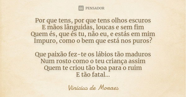 Por que tens, por que tens olhos escuros E mãos lânguidas, loucas e sem fim Quem és, que és tu, não eu, e estás em mim Impuro, como o bem que está nos puros? Qu... Frase de Vinicius de Moraes.