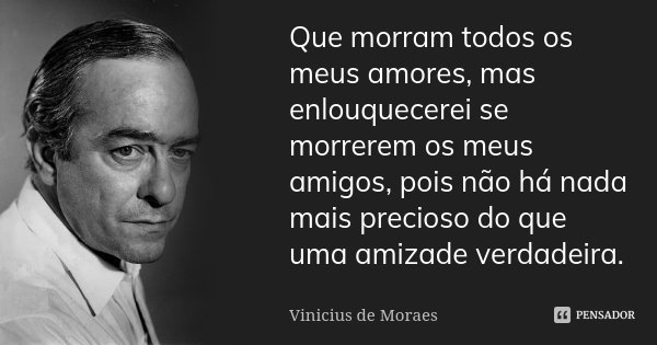 Que morram todos os meus amores, mas enlouquecerei se morrerem os meus amigos, pois não há nada mais precioso do que uma amizade verdadeira.... Frase de Vinícius de Moraes.