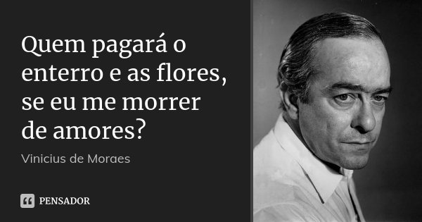 Quem pagará o enterro e as flores, se eu me morrer de amores?... Frase de Vinicius de Moraes.