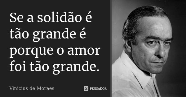 Se a solidão é tão grande é porque o amor foi tão grande.... Frase de Vinícius de Moraes.