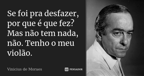 Se foi pra desfazer, por que é que fez? Mas não tem nada, não. Tenho o meu violão.... Frase de Vinicius de Moraes.