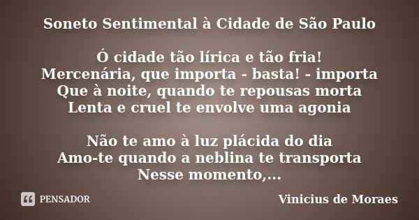 Soneto Sentimental à Cidade de São Paulo Ó cidade tão lírica e tão fria! Mercenária, que importa - basta! - importa Que à noite, quando te repousas morta Lenta ... Frase de Vinícius de Moraes.