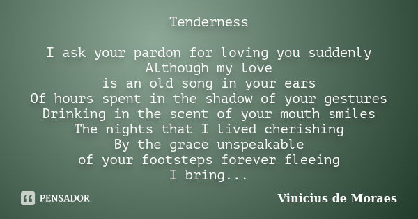 Tenderness I ask your pardon for loving you suddenly Although my love is an old song in your ears Of hours spent in the shadow of your gestures Drinking in the ... Frase de Vinicius de Moraes.