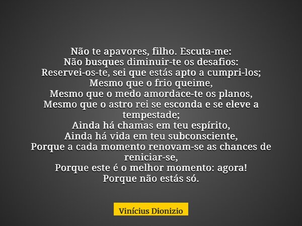 Não te apavores, filho. Escuta-me: Não busques diminuir-te os desafios: Reservei-os-te, sei que estás apto a cumpri-los; Mesmo que o frio queime, Mesmo que o me... Frase de Vinícius Dionizio.