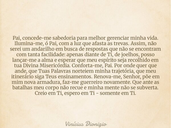 Pai, concede-me sabedoria para melhor gerenciar minha vida. Ilumina-me, ó Pai, com a luz que afasta as trevas. Assim, não serei um andarilho em busca de respost... Frase de Vinícius Dionizio.
