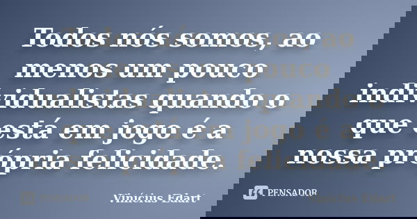 Todos nós somos, ao menos um pouco individualistas quando o que está em jogo é a nossa própria felicidade.... Frase de Vinícius Edart.