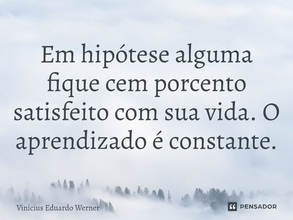 ⁠Em hipótese alguma fique cem porcento satisfeito com sua vida. O aprendizado é constante.... Frase de Vinícius Eduardo Werner.