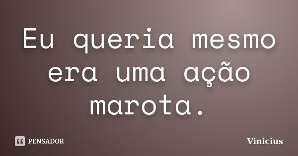 Eu queria mesmo era uma ação marota.... Frase de Vinicius.