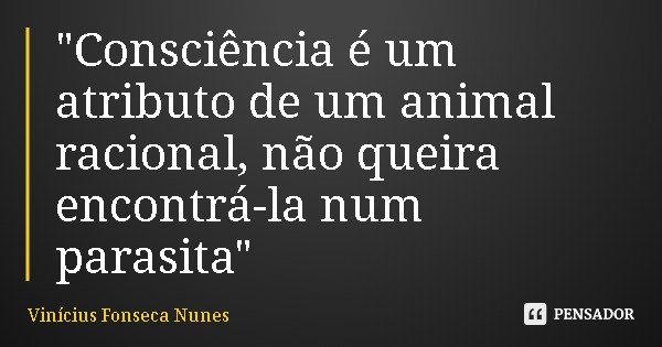 "Consciência é um atributo de um animal racional, não queira encontrá-la num parasita"... Frase de Vinícius Fonseca Nunes.