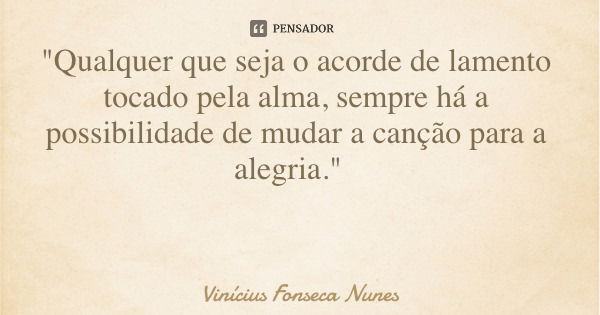 "Qualquer que seja o acorde de lamento tocado pela alma, sempre há a possibilidade de mudar a canção para a alegria."... Frase de Vinícius Fonseca Nunes.