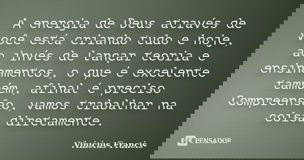 A energia de Deus através de você está criando tudo e hoje, ao invés de lançar teoria e ensinamentos, o que é excelente também, afinal é preciso Compreensão, va... Frase de Vinícius Francis.