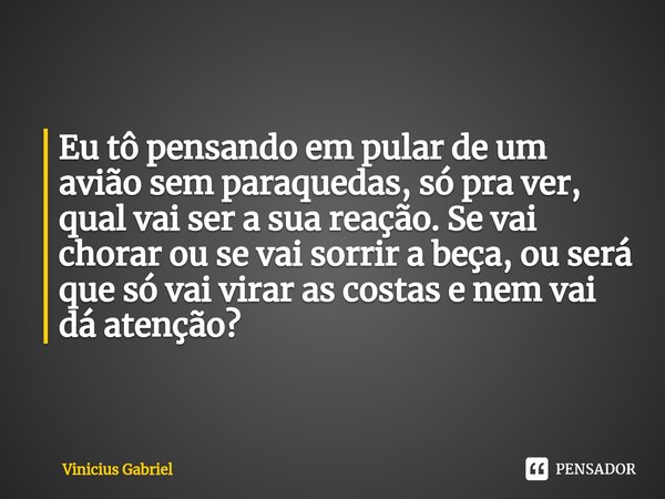⁠Eu tô pensando em pular de um avião sem paraquedas, só pra ver, qual vai ser a sua reação. Se vai chorar ou se vai sorrir a beça, ou será que só vai virar as c... Frase de Vinicius Gabriel.