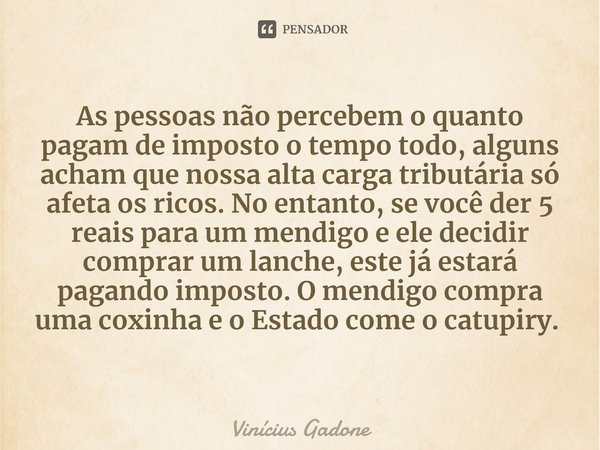 As pessoas não percebem o quanto pagam de imposto o tempo todo, alguns acham que nossa alta carga tributária só afeta os ricos. No entanto, se você der 5 reais ... Frase de Vinícius Gadone.