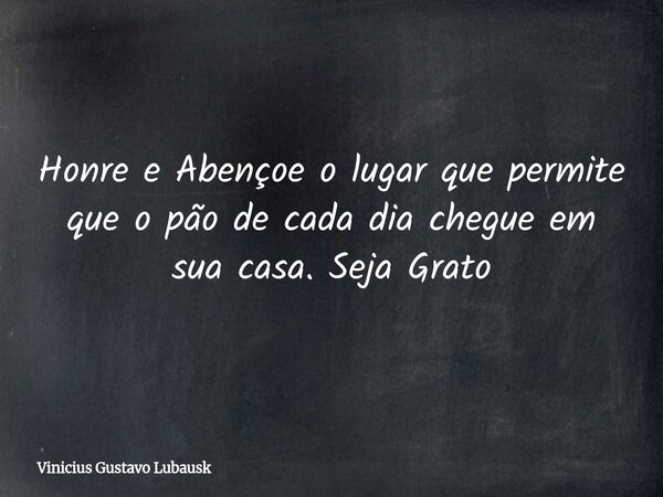 Honre e Abençoe o lugar que permite que o pão de cada dia chegue em sua casa. Seja Grato... Frase de Vinicius Gustavo Lubausk.