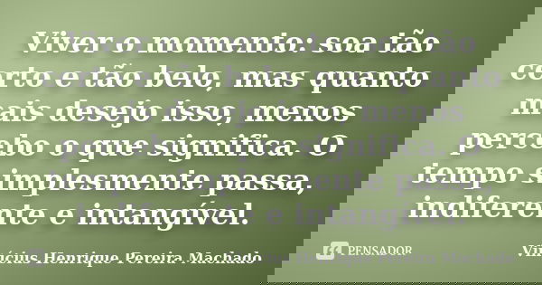 Viver o momento: soa tão certo e tão belo, mas quanto mais desejo isso, menos percebo o que significa. O tempo simplesmente passa, indiferente e intangível.... Frase de Vinícius Henrique Pereira Machado.