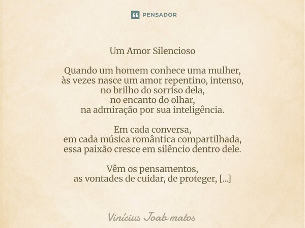 Um Amor Silencioso Quando um homem conhece uma mulher, às vezes nasce um amor repentino, intenso, no brilho do sorriso dela, no encanto do olhar, na admiração ... Frase de Vinícius Joab matos.