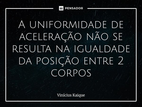 ⁠A uniformidade de aceleração não se resulta na igualdade da posição entre 2 corpos... Frase de Vinícius Kaique.