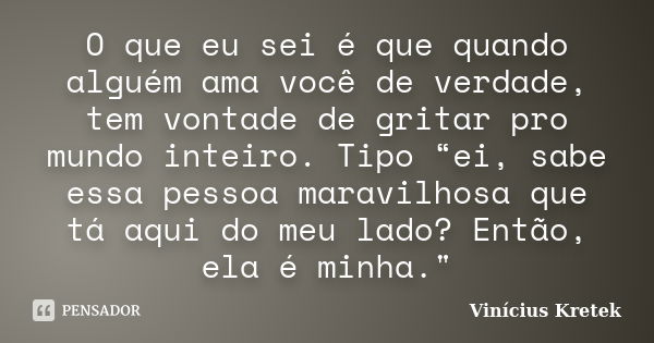 O que eu sei é que quando alguém ama você de verdade, tem vontade de gritar pro mundo inteiro. Tipo “ei, sabe essa pessoa maravilhosa que tá aqui do meu lado? E... Frase de Vinicius Kretek.