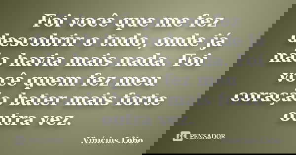 Foi você que me fez descobrir o tudo, onde já não havia mais nada. Foi você quem fez meu coração bater mais forte outra vez.... Frase de Vinícius Lôbo.