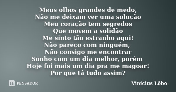 Meus olhos grandes de medo, Não me deixam ver uma solução Meu coração tem segredos Que movem a solidão Me sinto tão estranho aqui! Não pareço com ninguém, Não c... Frase de Vinícius Lôbo.