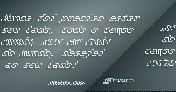 Nunca foi preciso estar ao seu lado, todo o tempo do mundo, mas em todo tempo do mundo, desejei estar ao seu lado!... Frase de Vinícius Lôbo.