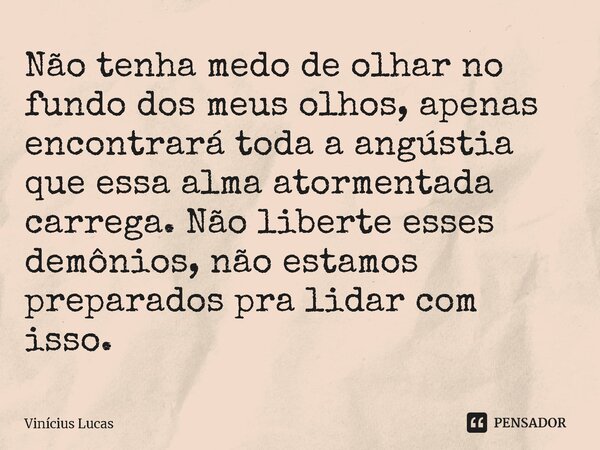 ⁠Não tenha medo de olhar no fundo dos meus olhos, apenas encontrará toda a angústia que essa alma atormentada carrega. Não liberte esses demônios, não estamos p... Frase de Vinícius Lucas.