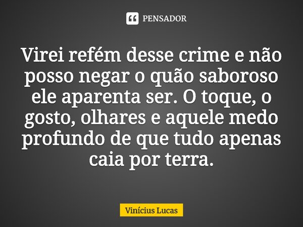 ⁠Virei refém desse crime e não posso negar o quão saboroso ele aparenta ser. O toque, o gosto, olhares e aquele medo profundo de que tudo apenas caia por terra.... Frase de Vinícius Lucas.