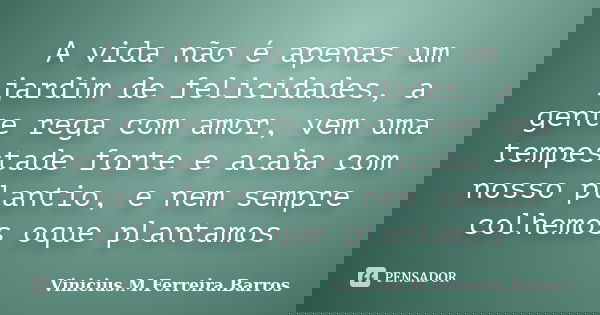 A vida não é apenas um jardim de felicidades, a gente rega com amor, vem uma tempestade forte e acaba com nosso plantio, e nem sempre colhemos oque plantamos... Frase de Vinicius.M.Ferreira.Barros.