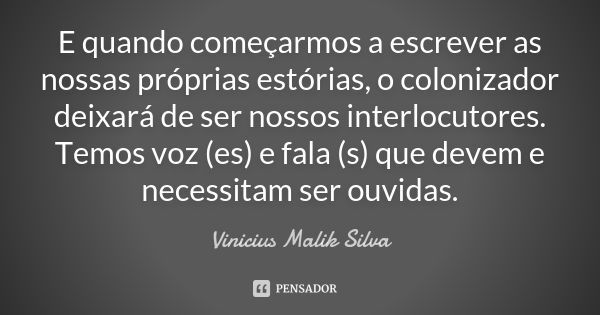 E quando começarmos a escrever as nossas próprias estórias, o colonizador deixará de ser nossos interlocutores. Temos voz (es) e fala (s) que devem e necessitam... Frase de Vinicius Malik Silva.