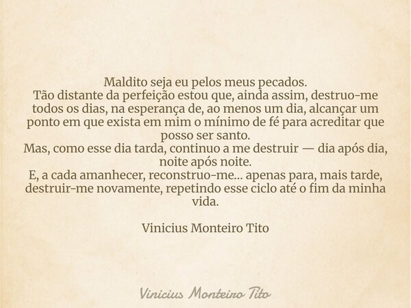 Maldito seja eu pelos meus pecados. Tão distante da perfeição estou que, ainda assim, destruo-me todos os dias, na esperança de, ao menos um dia, alcançar um po... Frase de Vinicius Monteiro Tito.