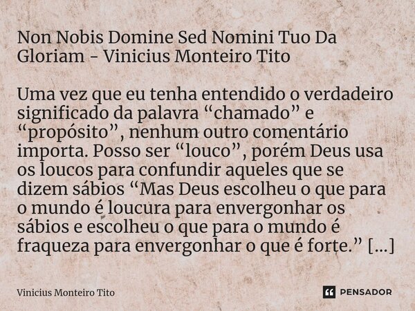 ⁠Non Nobis Domine Sed Nomini Tuo Da Gloriam - Vinicius Monteiro Tito Uma vez que eu tenha entendido o verdadeiro significado da palavra “chamado” e “propósito”,... Frase de Vinicius Monteiro Tito.