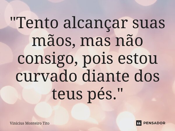 "Tento alcançar suas mãos, mas não consigo, pois estou curvado diante dos teus pés."... Frase de Vinicius Monteiro Tito.