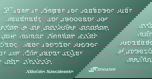 "E com o tempo os sabores vão mudando, as pessoas se afastam e as paixões acabam, não que nunca tenham sido verdadeiras, mas certas vezes é preciso um fim ... Frase de Vinícius Nascimento.