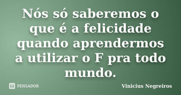 Nós só saberemos o que é a felicidade quando aprendermos a utilizar o F pra todo mundo.... Frase de Vinicius Negreiros.