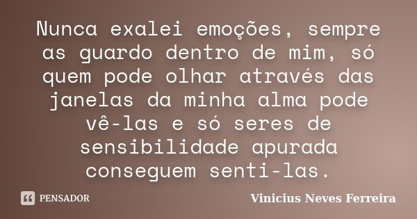 Nunca exalei emoções, sempre as guardo dentro de mim, só quem pode olhar através das janelas da minha alma pode vê-las e só seres de sensibilidade apurada conse... Frase de Vinicius Neves Ferreira.