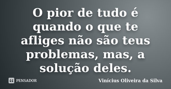 O pior de tudo é quando o que te afliges não são teus problemas, mas, a solução deles.... Frase de Vinícius Oliveira da Silva.