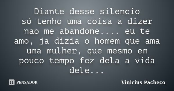 Diante desse silencio só tenho uma coisa a dizer nao me abandone.... eu te amo, ja dizia o homem que ama uma mulher, que mesmo em pouco tempo fez dela a vida de... Frase de Vinicius Pacheco.