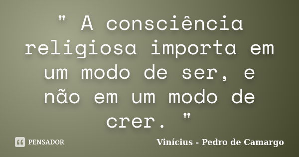 " A consciência religiosa importa em um modo de ser, e não em um modo de crer. "... Frase de Vinícius - Pedro de Camargo.